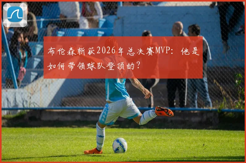 布伦森斩获2026年总决赛MVP：他是如何带领球队登顶的？