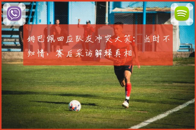 姆巴佩回应队友冲突大笑：当时不知情，赛后采访解释真相