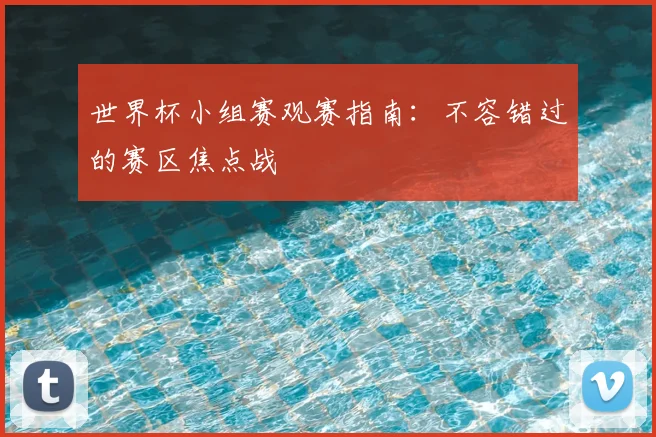 世界杯小组赛观赛指南：不容错过的赛区焦点战