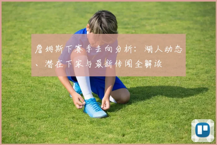 詹姆斯下赛季去向分析：湖人动态、潜在下家与最新传闻全解读