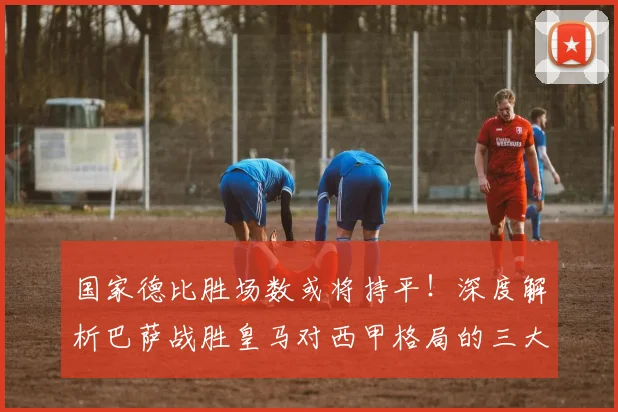 国家德比胜场数或将持平！深度解析巴萨战胜皇马对西甲格局的三大影响