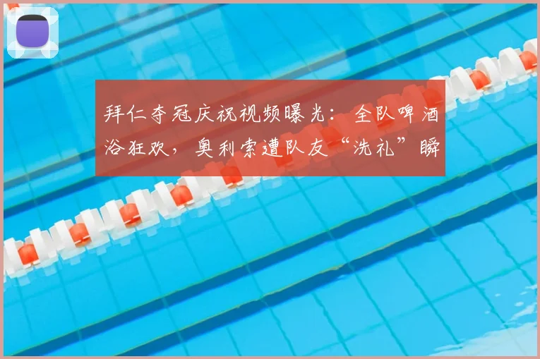 拜仁夺冠庆祝视频曝光：全队啤酒浴狂欢，奥利索遭队友“洗礼”瞬间引爆网络