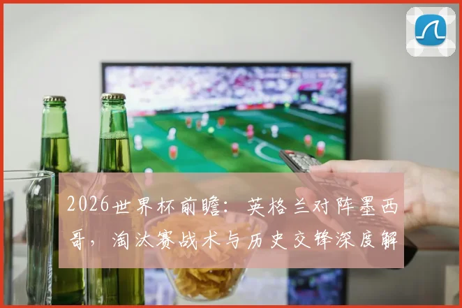 2026世界杯前瞻：英格兰对阵墨西哥，淘汰赛战术与历史交锋深度解析