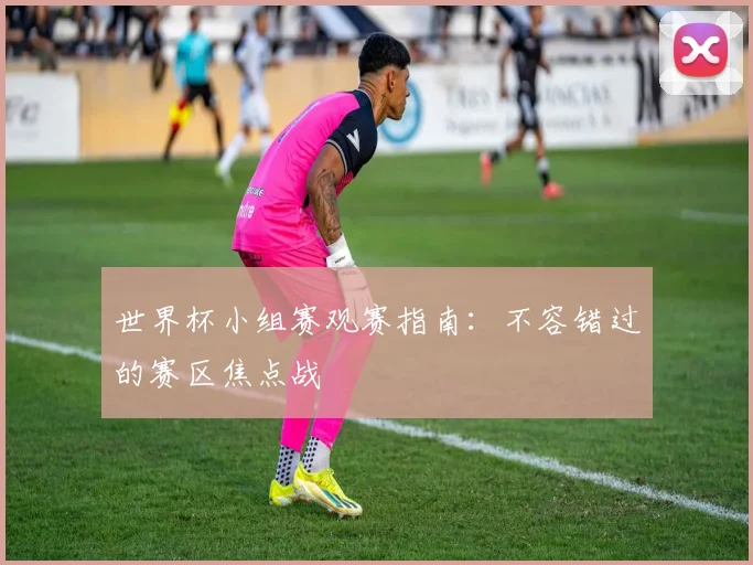 世界杯小组赛观赛指南：不容错过的赛区焦点战
