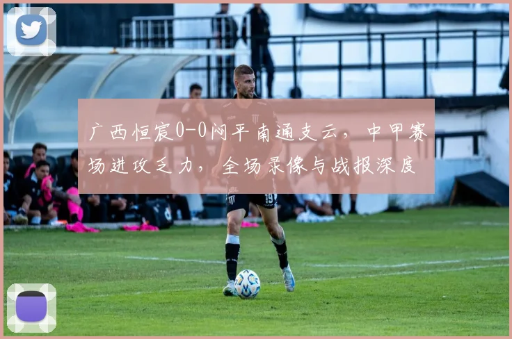 广西恒宸0-0闷平南通支云，中甲赛场进攻乏力，全场录像与战报深度解析