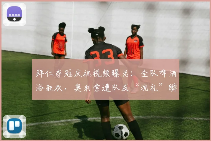 拜仁夺冠庆祝视频曝光：全队啤酒浴狂欢，奥利索遭队友“洗礼”瞬间引爆网络