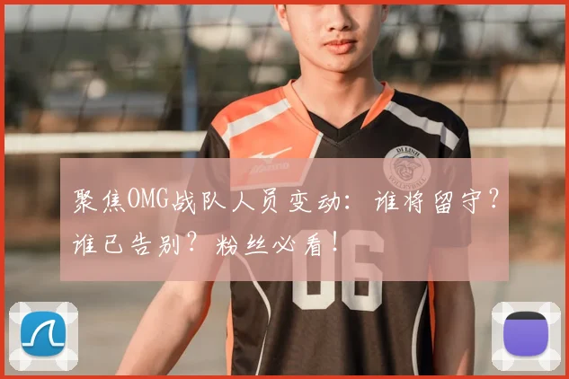 聚焦OMG战队人员变动：谁将留守？谁已告别？粉丝必看！