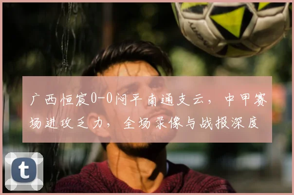 广西恒宸0-0闷平南通支云，中甲赛场进攻乏力，全场录像与战报深度解析